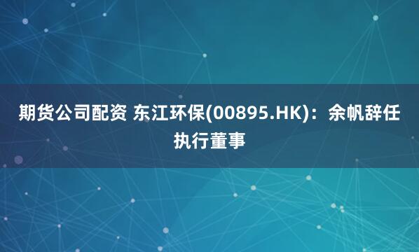 期货公司配资 东江环保(00895.HK)：余帆辞任执行董事