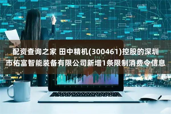 配资查询之家 田中精机(300461)控股的深圳市佑富智能装备有限公司新增1条限制消费令信息
