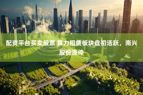 配资平台买卖股票 算力租赁板块盘初活跃，南兴股份涨停