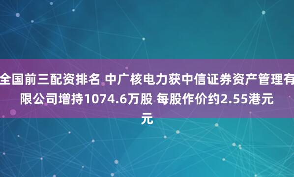 全国前三配资排名 中广核电力获中信证券资产管理有限公司增持1074.6万股 每股作价约2.55港元