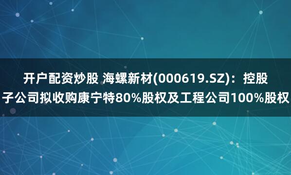 开户配资炒股 海螺新材(000619.SZ)：控股子公司拟收购康宁特80%股权及工程公司100%股权
