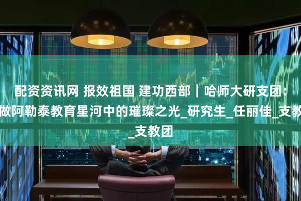 配资资讯网 报效祖国 建功西部｜哈师大研支团：愿做阿勒泰教育星河中的璀璨之光_研究生_任丽佳_支教团