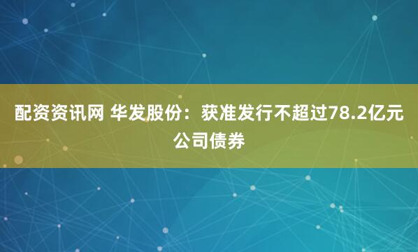 配资资讯网 华发股份：获准发行不超过78.2亿元公司债券