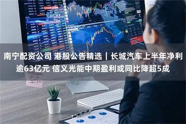 南宁配资公司 港股公告精选｜长城汽车上半年净利逾63亿元 信义光能中期盈利或同比降超5成