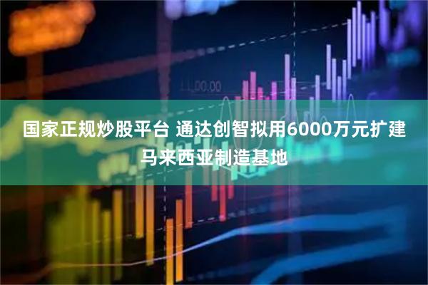 国家正规炒股平台 通达创智拟用6000万元扩建马来西亚制造基地