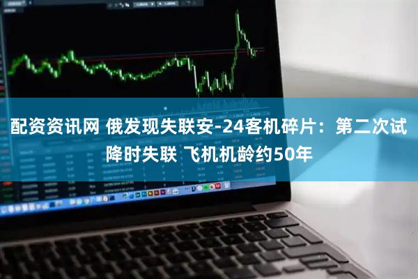 配资资讯网 俄发现失联安-24客机碎片：第二次试降时失联 飞机机龄约50年