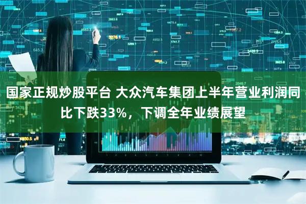 国家正规炒股平台 大众汽车集团上半年营业利润同比下跌33%，下调全年业绩展望