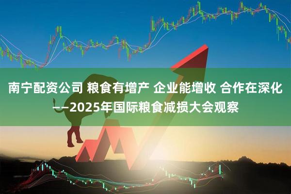 南宁配资公司 粮食有增产 企业能增收 合作在深化——2025年国际粮食减损大会观察