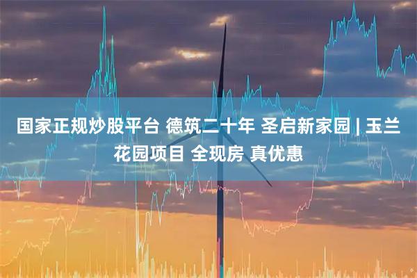 国家正规炒股平台 德筑二十年 圣启新家园 | 玉兰花园项目 全现房 真优惠