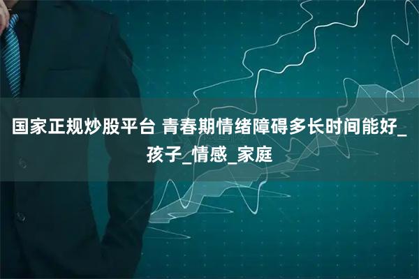 国家正规炒股平台 青春期情绪障碍多长时间能好_孩子_情感_家庭