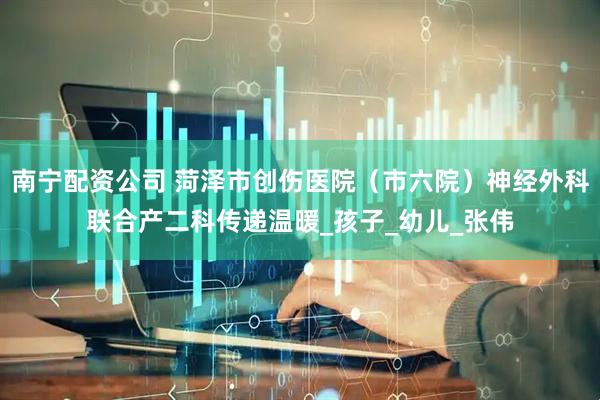 南宁配资公司 菏泽市创伤医院（市六院）神经外科联合产二科传递温暖_孩子_幼儿_张伟