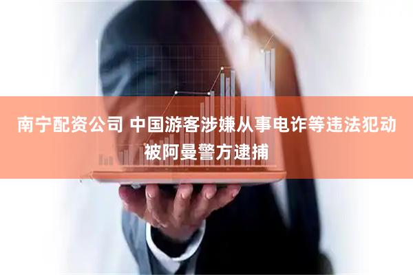 南宁配资公司 中国游客涉嫌从事电诈等违法犯动被阿曼警方逮捕