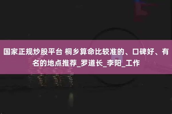 国家正规炒股平台 桐乡算命比较准的、口碑好、有名的地点推荐_罗道长_李阳_工作