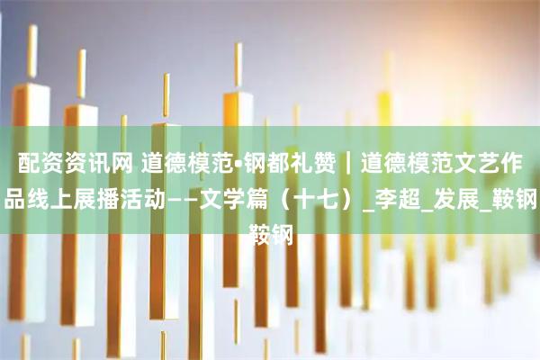 配资资讯网 道德模范•钢都礼赞｜道德模范文艺作品线上展播活动——文学篇（十七）_李超_发展_鞍钢