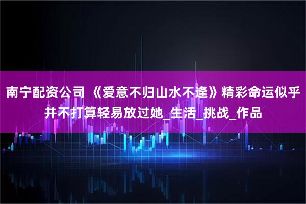 南宁配资公司 《爱意不归山水不逢》精彩命运似乎并不打算轻易放过她_生活_挑战_作品