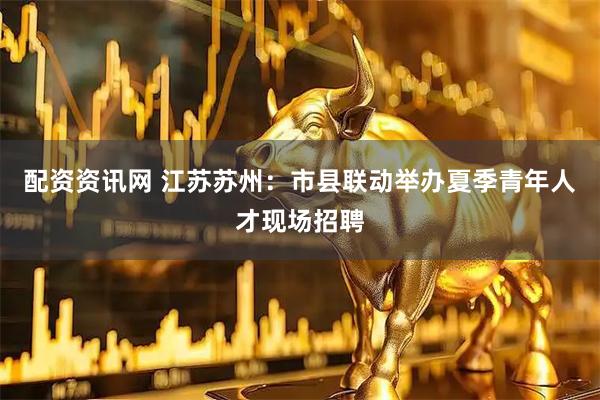 配资资讯网 江苏苏州：市县联动举办夏季青年人才现场招聘