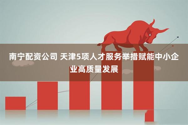 南宁配资公司 天津5项人才服务举措赋能中小企业高质量发展