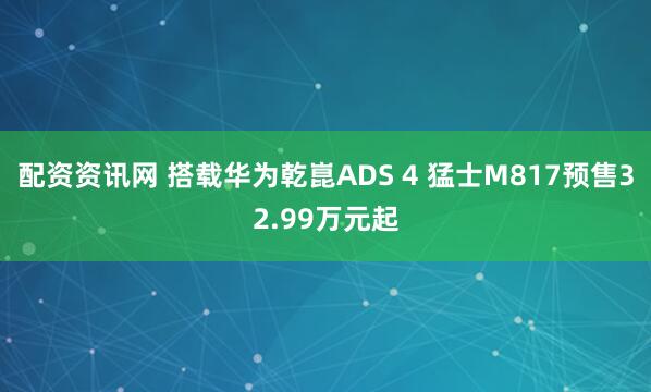 配资资讯网 搭载华为乾崑ADS 4 猛士M817预售32.99万元起