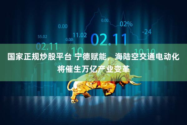 国家正规炒股平台 宁德赋能，海陆空交通电动化将催生万亿产业变革