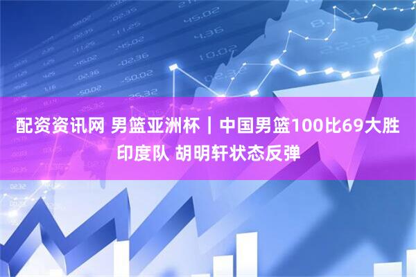配资资讯网 男篮亚洲杯｜中国男篮100比69大胜印度队 胡明轩状态反弹