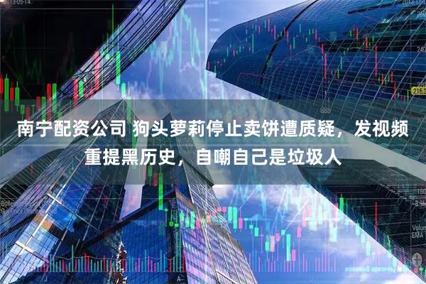 南宁配资公司 狗头萝莉停止卖饼遭质疑，发视频重提黑历史，自嘲自己是垃圾人