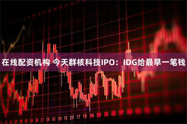 在线配资机构 今天群核科技IPO：IDG给最早一笔钱
