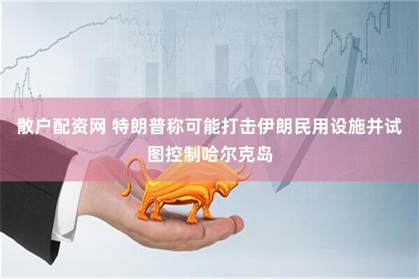 散户配资网 特朗普称可能打击伊朗民用设施并试图控制哈尔克岛