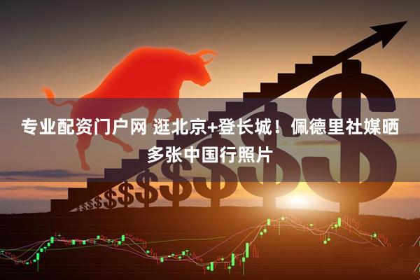 专业配资门户网 逛北京+登长城！佩德里社媒晒多张中国行照片