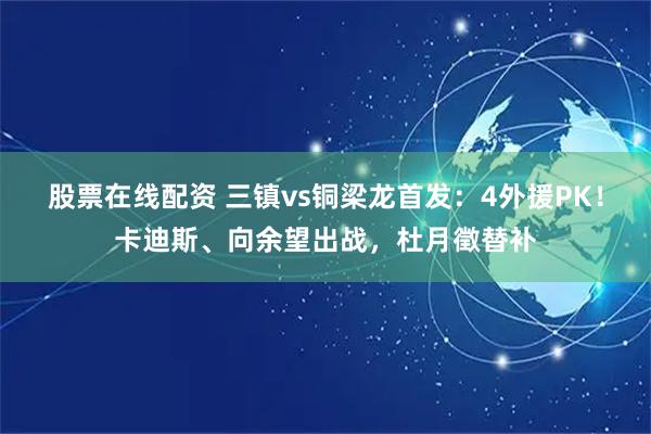 股票在线配资 三镇vs铜梁龙首发：4外援PK！卡迪斯、向余望出战，杜月徵替补