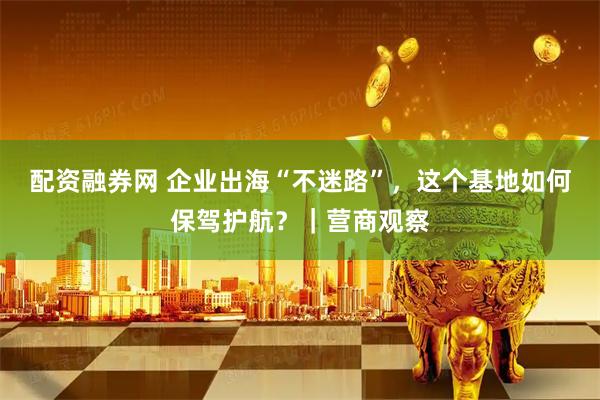 配资融券网 企业出海“不迷路”，这个基地如何保驾护航？｜营商观察