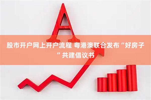 股市开户网上开户流程 粤港澳联合发布“好房子”共建倡议书
